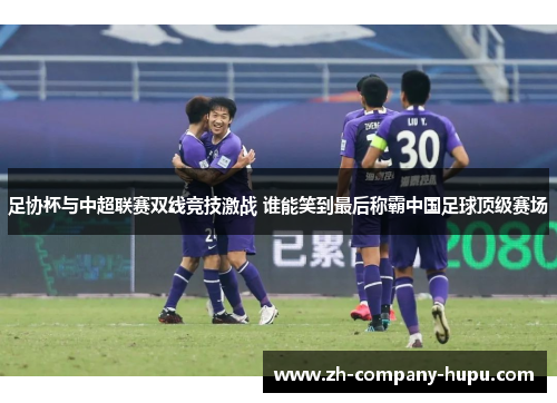 足协杯与中超联赛双线竞技激战 谁能笑到最后称霸中国足球顶级赛场