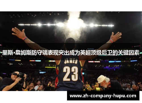 里斯·詹姆斯防守端表现突出成为英超顶级后卫的关键因素 里斯·詹姆斯防守端表现突出成为英超顶级后卫的关键因素