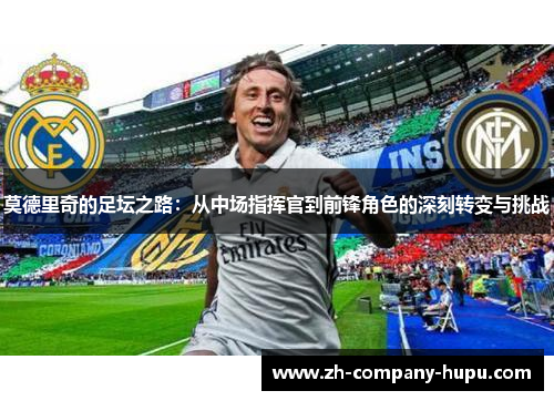莫德里奇的足坛之路:从中场指挥官到前锋角色的深刻转变与挑战 莫德里奇的足坛之路:从中场指挥官到前锋角色的深刻转变与挑战
