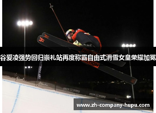 谷爱凌强势回归崇礼站再度称霸自由式滑雪女皇荣耀加冕