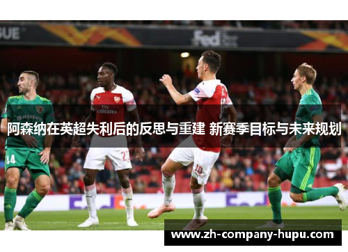 阿森纳在英超失利后的反思与重建 新赛季目标与未来规划